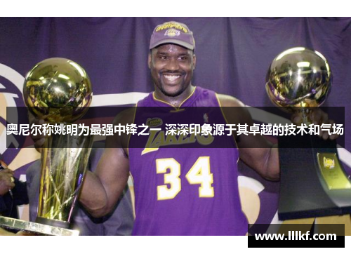 奥尼尔称姚明为最强中锋之一 深深印象源于其卓越的技术和气场
