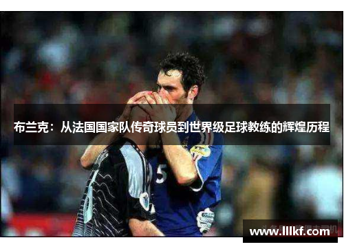 布兰克：从法国国家队传奇球员到世界级足球教练的辉煌历程