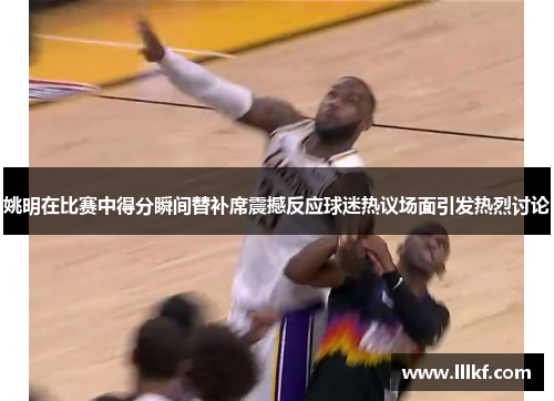 姚明在比赛中得分瞬间替补席震撼反应球迷热议场面引发热烈讨论