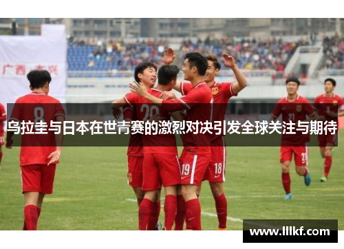 乌拉圭与日本在世青赛的激烈对决引发全球关注与期待